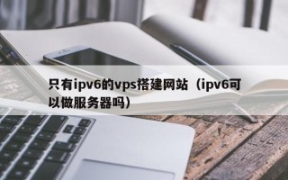 黑龙江只有ipv6的vps搭建网站（ipv6可以做服务器吗）