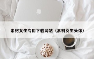 黑龙江素材女生专用下载网站（素材女生头像）